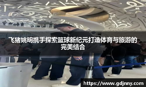 飞猪姚明携手探索篮球新纪元打造体育与旅游的完美结合