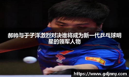 郝帅与于子洋激烈对决谁将成为新一代乒乓球明星的领军人物